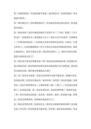 答︰该说的要说，不该说的就不要说，说话要适当。该讲的就讲，多余 的就不要讲。 问︰祷告聚会中，有时感到很枯干，有些属灵的弟兄祷告很长，但是我 祷告很短。 答︰愈短愈好！圣经中最短的祷告只有四个字︰「主阿，救我」（太十 四30）。若要祷告长，彼得就沈下去了。祷告不在乎长或多，主耶稣说 ︰「不要用重复的话。」法利赛人作很长的祷告没有用；人祷告，只要 主听见了，人的问题就解决！作儿子的向父亲求东西都是简单的，要甚 么就说甚么。祷告不要作文章，要怎样怎样的……，祷告不是作功课， 要甚么就说甚么好了！ 问︰祷告是不是有时要像交流一样？我们是到神面前祈求，但是我们不 明白神的旨意；我觉得我们的祷告很多时候是属于单方面的流；要达到 双方面的交流，我们要怎样操练这方面？ 答︰对！是有双方面的。但是方向如果不对就不能达到。就像打电话， 你拿起话筒，还没有打通电话，说再长的，也没用；还没有接通，你说 再长，也达不到神那里去。主要的是要「通」，通了，二句话说出来就 够了。若是没有通，你一直站在那里讲，你讲给谁听呢？ 就如听电话 一样，你空对着电话机讲，没有用。你祷告、祷告，但是接不通，你祷 告，没有达到神那里，你的祷告就没有力了。 问︰我们家里的长辈，还没有信主，我们怎么跟他们相处好呢？因为我 们是（信主的）有些事情是不能作的。有些事，我们明知是错的，但是  