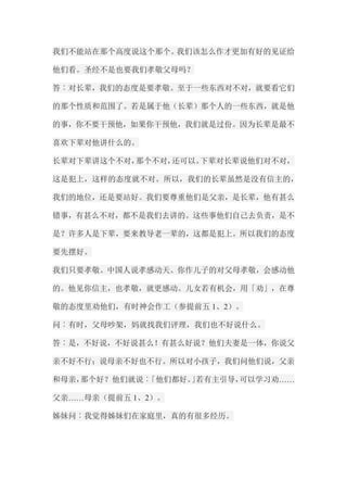 我们不能站在那个高度说这个那个。我们该怎么作才更加有好的见证给 他们看。圣经不是也要我们孝敬父母吗？ 答︰对长辈，我们的态度是要孝敬。至于一些东西对不对，就要看它们 的那个性质和范围了。若是属于他（长辈）那个人的一些东西，就是他 的事，你不要干预他，如果你干预他，我们就是过份。因为长辈是最不 喜欢下辈对他讲什么的。 长辈对下辈讲这个不对，那个不对，还可以。下辈对长辈说他们对不对， 这是犯上，这样的态度就不对。所以，我们的长辈虽然是没有信主的， 我们的地位，还是要站好。我们要尊重他们是父亲，是长辈，他有甚么 错事，有甚么不对，都不是我们去讲的。这些事他们自己去负责，是不 是？许多人是下辈，要来教导老一辈的，这都是犯上。所以我们的态度 要先摆好。 我们只要孝敬。中国人说孝感动天。你作儿子的对父母孝敬，会感动他 的。他见你信主，也孝敬，就更感动。儿女若有机会，用「劝」，在尊 敬的态度里劝他们，有时神会作工（参提前五1、2）。 问︰有时，父母吵架，妈就找我们评理，我们也不好说什么。 答︰是，不好说，不好说甚么！有甚么好说？他们夫妻是一体，你说父 亲不好不行；说母亲不好也不行。所以对小孩子，我们问他们说，父亲 和母亲，那个好？他们就说︰「他们都好。」若有主引导，可以学习劝…… 父亲……母亲（提前五1、2）。 姊妹问︰我觉得姊妹们在家庭里，真的有很多经历。  