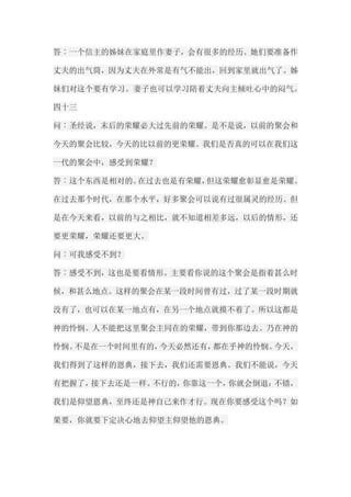 答︰一个信主的姊妹在家庭里作妻子，会有很多的经历。她们要准备作 丈夫的出气筒，因为丈夫在外常是有气不能出，回到家里就出气了。姊 妹们对这个要有学习。妻子也可以学习陪着丈夫向主倾吐心中的闷气。 四十三 问︰圣经说，末后的荣耀必大过先前的荣耀。是不是说，以前的聚会和 今天的聚会比较，今天的比以前的更荣耀。我们是否真的可以在我们这 一代的聚会中，感受到荣耀？ 答︰这个东西是相对的。在过去也是有荣耀，但这荣耀愈彰显愈是荣耀。 在过去那个时代，在那个水平，好多聚会可以说有过很属灵的经历。但 是在今天来看，以前的与之相比，就不知道相差多远，以后的情形，还 要更荣耀，荣耀还要更大。 问︰可我感受不到？ 答︰感受不到，这也是要看情形。主要看你说的这个聚会是指着甚么时 候，和甚么地点。这样的聚会在某一段时间曾有过，过了某一段时期就 没有了，也可以在某一地点有，在另一个地点就摸不着了。所以这都是 神的怜悯。人不能把这里聚会主同在的荣耀，带到你那边去。乃在神的 怜悯。不是在一个时间里有的，今天必然还有，都在乎神的怜悯。今天， 我们得到了这样的恩典，接下去，我们还需要恩典。我们不能说，今天 有把握了，接下去还是一样。不行的，你靠这一个，你就会倒退；不错， 我们是仰望恩典，至终还是神自己来作才行。现在你要感受这个吗？如 果要，你就要下定决心地去仰望主仰望他的恩典。  