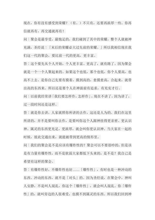 现在，你有没有感受到荣耀？（有。）不只有，还要再浓厚一些。你再 信就再有，再交通就再有！ 问︰聚会是最享受，最饱足的，我们碰到了其中的荣耀，整个人就被神 充满，圣经说︰「末后的荣耀必大过先前的荣耀。」所以我相信现在我 们这一代的聚会，要比前一代的更高，更丰富。 答︰这个要先从个人开始，个人更丰富、更高了，就有路了。因为聚会 就是一个一个人聚起来的。如果这个也低，那个也低，你个人要高，也 高不上去。是你自己先要有摸着，摸到高的，愈摸愈高，合起来，就带 出高的东西来。所以还是要个人在神面前有追求，有充实才行。 问︰以前我经常讲「我们要怎样作，怎样作」，现在不讲了，因为讲了， 过一段时间还是这样。 答︰就是你去讲，人家就照你所讲的去作，这还是人为的。我们在这里 所讲的，并不是要叫你去作，是要叫你这个人跟神挂得更亲密、更认识 神。属灵的东西更充足，更浓厚，就会叫你更认识神。当大家在一起的 时候，彼此交通出来，就能被带到更高的情形里。 问︰我们的聚会是不是应该有爆炸性的？聚会可以不要很吵的，但是该 是有力量有爆炸性，而不是软弱大家都低下头来的，是不是？我自己是 希望有这样的聚会。 答︰有爆炸性好，不爆炸性也好……「爆怍性」，有时也是一种冲动的 东西。冲动的东西，就不是「对头」的。因为圣经说，在聚会中，神叫 人安静，不是叫人混乱，你这个「爆炸性」，就会叫人混乱。你「爆炸 性」的，就叫旁边的人很难受，也摸不到属灵的东西。所以我们回到神  