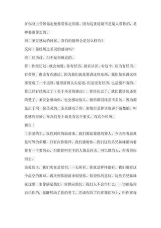在你身上带领你走他要带你走的路。因为这条道路不是别人带你的，是 神要带你走的。 问︰圣灵感动的时候，我们的情形会是怎么样的？ 反问︰你经历过圣灵的感动吗？ 应︰经历过。但不是很确定的。 答︰你经历过，就会知道。你有经历，就有认识。对这个，应当有经历， 有带领，也该有点感动，因为我们就是要讲这些东西，我们如果讲这些 事变成了一个道理，道理讲得头头是道，但是没有经历，也是摸不着的。 你已经有经历过了（关于圣灵的感动），你经历过了，就比我讲的还更 清楚了。圣灵会感动你，也会感动别人，情形都同样差不多的，因为都 是出于同一位圣灵的。圣灵感动了你，那情形是你讲也讲不清楚的，叫 你感到奇妙；在我们身上就是有这个事实，有这个经历。 祷告︰ 「亲爱的主，我们到你的面前来。我们都是蒙恩的罪人，今天得着恩典 是何等的荣耀，只有向你敬拜。我们感谢你，我们这些弟兄姊妹都向着 你有一个要的心，但愿你叫空手的人饱足回去，叫饥饿的人，得着供应 回去。 亲爱的主，我们实在是贫穷，一无所有。你就是样样都有。我们带着这 个虚空的器皿，再次到你面前来仰望你，仰望你的恩待。这些弟兄姊妹 在这里，主你满足他们，你供应他们。我们人不会作什么，一切都是你 自己作的，你既然动了你的善工，完成你的工作在我们身上，叫你在每  