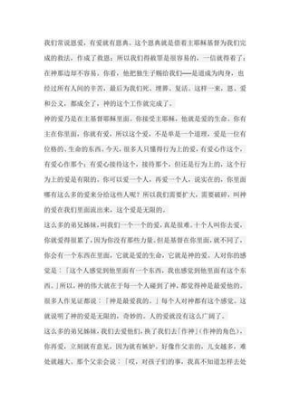 我们常说恩爱，有爱就有恩典。这个恩典就是借着主耶稣基督为我们完 成的救法，作成了救恩；所以我们得赦罪是很容易的，一信就得着了； 在神那边却不容易。你看，他把独生子赐给我们──是道成为肉身，也 经过所有人间的辛苦，最后为我们死、埋葬、复活。这样一来，恩、爱 和公义，都成全了，神的这个工作就完成了。 神的爱乃是在主基督耶稣里面。你接受主耶稣，他就是爱的生命。你有 主在你里面，你就有爱，所以这个爱，不是单是一个道理，爱是一位有 位格的、生命的东西。今天，很多人只懂得行为上的爱，有爱心作这个， 有爱心作那个；有爱心接待这个，接待那个，但还是行为上的，这个行 为上的爱是有限的。你可以爱一个人，再爱一个人，说实在的，你里面 哪有这么多的爱来分给这些人呢？所以我们需要扩大，需要破碎，叫神 的爱在我们里面流出来，这个爱是无限的。 这么多的弟兄姊妹，叫我们一个一个的爱，真是很难。十个人叫你去爱， 你就爱得很累了，因为你没有那些力量。但是基督在你里面，就不同了， 你会有一个东西在里面，它就是爱的生命，它就是神的爱。人对你的感 觉是︰「这个人感觉到他里面有一个东西，我也感觉到他里面有这个东 西。」所以，神的伟大就在于每一个人碰到了神，都觉得神是最爱他的。 很多人作见证都说︰「神是最爱我的。」每个人对神都有这个感觉。这 就说明了神的爱是无限的，奇妙的。人的爱就没有这么广阔了。 这么多的弟兄姊妹，我们去爱他们，换了我们去「作神」（作神的角色）， 你再爱，立刻就有意见，因为就有嫉妒。好像作父亲的，儿女越多，难 处就越大。那个父亲会说︰「哎，对孩子们的事，我真不知道怎样去处  