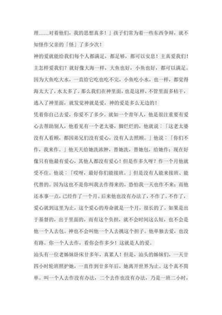 理……对着他们，我的思想真多！」孩子们常为着一些东西争辩，就不 知怪作父亲的「怪」了多少次！ 神的爱就能给我们每个人都满足，都足够，都可以安息！主真爱我们！ 主怎样爱我们？就好像大海一样，大鱼也好，小鱼也好，都可以满足。 因为大鱼吃大水，一直给它吃也吃不完，小鱼吃小水，也一样，都觉得 海太大了，水太多了。那么我们在神里面，也是这样，不管里面多枯干， 逃入了神里面，就发觉神就是爱，神的爱是多么无边的！ 凭着你自己去爱，你爱不了多少。就如一个青年人，他是很注重要有爱 心去帮助别人，他看见有一个老太婆，脚烂烂的，他就说︰「这老太婆 没有人看顾，都因弟兄们没有爱心，没有人去照顾。」他说︰「你们不 作，我来作。」他天天给她洗浓肿，替她洗，替她包，给她作；现在好 像只有他最有爱心，其他人都没有爱心！但是作多久呀？作一个月他就 受不住。他说︰「哎呀，最好你们能接班。」但是没有人能来接班、能 代替的。因为这也不是你叫我去作得来的，恐怕我一天也作不来；而他 还本事一点，已经作了一个月。后来他也没有办法了，不作了。不作了， 爱心就到这里为止，这个爱心的寿命就是一个月，很长的了。如果是出 于基督的，出于里面的，而有这个负担，就不会时间这么短，也不会是 他一个人去包。神也不会叫他一个人去挑这个担子。他单独去爱，也没 有路。你一个人去作，看你会作多少！这就是人的爱。 汕头有一位老姊妹卧床廿多年，真累人！但是，汕头的姊妹们，一天廿 四小时轮班照护她，一直作到廿多年后，她离开世界为止。这个真不简 单。叫一个人去作没有办法，二个去作也没有办法，乃是一班二小时，  