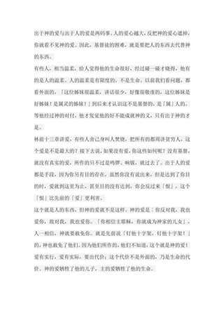 出于神的爱与出于人的爱是两码事。人的爱心越大，反把神的爱心遮掉， 你就看不见神的爱。因此，基督徒的困难，就是要把人的东西去代替神 的东西。 有些人，相当温柔，给人觉得他的生命很好，经过碰一碰才晓得，他有 的是人的温柔。人的温柔是有限度的，不是生命。以前我们看问题，都 看外面的，「这位姊妹很温柔，讲话很少，好像很敬虔的，这位姊妹是 好姊妹！是属灵的姊妹！」到后来才认识这不是基督的，是「属」人的。 等他经过神的对付，他才发觉他的好不能成就神的义，只有出于神的才 是。 林前十三章讲爱，有些人舍己身叫人焚烧，把所有的都周济贫穷人，这 个爱是不是最大的？接下去说，如果没有爱，你这些如何呢？没有基督， 就没有真实的爱，所作的只不过是鸣锣、响钹，就过去了。出于人的爱 都是手段，因为你另有目的存在，虽然你没有说出来，但是达到了你目 的时，爱就到这里为止，甚至目的没有达到，你会反过来「恨」，这个 「恨」比先前的「爱」更利害。 这个就是人的东西，但神的爱就不是这样。神的爱是︰你反对我，我也 爱你，敌对我，我也爱你。「你相信主耶稣，你就成为神家的儿女」， 人一相信，神就要赦免你。就是先前说「钉他十字架，钉他十字架！」 的，神也赦免了他们。因为他们所作的，他们不知道，这个就是神的爱！ 爱有实行，爱有实际，要出代价；这个代价不是外面的，乃是生命的代 价。神的爱牺牲了他的儿子，主的爱牺牲了他的生命。  