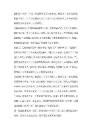 我们爱一个人，付出了那几块钱是比较容易的。你爱神，爱弟兄姊妹， 你肯「舍己」，肯自己付出心血，甚至付出生命的代价，都因神的爱、 基督的爱在你里面，才可以的。 所以在神面前，我们只有两种情形，第一种是凭自己的。凭自己去爱神， 我们爱不来，凭自己去爱人，也爱不来。以为能爱了，在神面前，也没 有价值，不能算数。第二种，是凭着基督。凭着基督的爱才长久、有效。 在神面前蒙悦纳，被称义的，只能凭着基督的爱。 在世上，人得着你的爱情，他羡慕你！他得不到，就妒嫉了，「我爱你， 你却不爱我呀！」人的爱就是这样！人这个爱一被碰，就破产了。「哎 呀！亏得我这样爱你，你却是这样的亏待我！」你的爱就到这里为止了。 神的爱却不是这样。神的爱是你敌对他，作他的仇敌，他仍爱你。就是 这个爱征服了人。你恨神，神还爱你；神爱你，你得救了，到一个地步， 你要说︰「我奉献给主了。」你被爱征服了。 以前我们年轻的时候，也常说︰「要有爱心。」这里看望，那里看望， 弟兄姊妹有病了，就出代价去看望。但都没有分寸的！到底这个是甚么 东西呢，自己并不清楚，只要有爱心的行为就好了。结果呢？我们只是 作在外面。特别是吃爱筵，「大家来吃爱筵」，爱筵是爱筵，但只是一 个名词，其实没有爱。没有爱就变作宴乐，好像财主天天奢华宴乐。在 爱筵上，没有爱心，就是宴乐，你这样变作吃吃喝喝的，就没有一点属 灵的价值。因为一个「爱」就是有一个爱的东西。 问︰弟兄刚才说到「爱」。如何带领一个教会，在「爱」的程度上高一 点呢？爱在教会里能拔高，是不是也是个人的问题？  