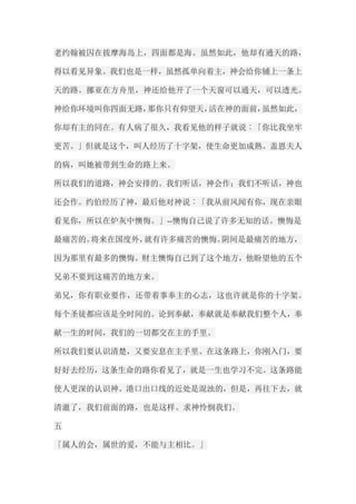 老约翰被囚在拔摩海岛上，四面都是海。虽然如此，他却有通天的路， 得以看见异象。我们也是一样，虽然孤单向着主，神会给你铺上一条上 天的路。挪亚在方舟里，神还给他开了一个天窗可以通天，可以透光。 神给你环境叫你四面无路，那你只有仰望天，活在神的面前，虽然如此， 你却有主的同在。有人病了很久，我看见他的样子就说︰「你比我坐牢 更苦。」但就是这个，叫人经历了十字架，使生命更加成熟。盖恩夫人 的病，叫她被带到生命的路上来。 所以我们的道路，神会安排的。我们听话，神会作；我们不听话，神也 还会作。约伯经历了神，最后他对神说︰「我从前风闻有你，现在亲眼 看见你，所以在炉灰中懊悔。」--懊悔自己说了许多无知的话。懊悔是 最痛苦的。将来在国度外，就有许多痛苦的懊悔。阴间是最痛苦的地方， 因为那里有最多的懊悔。财主懊悔自己到了这个地方，他盼望他的五个 兄弟不要到这痛苦的地方来。 弟兄，你有职业要作，还带着事奉主的心志，这也许就是你的十字架。 每个圣徒都应该是全时间的。论到奉献，奉献就是奉献我们整个人，奉 献一生的时间，我们的一切都交在主的手里。 所以我们要认识清楚，又要安息在主手里。在这条路上，你刚入门，要 好好去经历，这条生命的路你看见了，就是一生也学习不完。这条路能 使人更深的认识神。港口出口线的近处是混浊的，但是，再往下去，就 清澈了，我们前面的路，也是这样。求神怜悯我们。 五 「属人的会，属世的爱，不能与主相比。」  