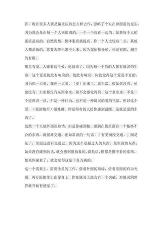 答︰现在很多人就是偏重应该怎么样去作，忽略了个人在神面前的充实。 因为教会是由每一个人来组成的，一个一个连在一起的。如果每个人的 素质是高的，自然而然，整体素质就提高。你一个人比较高一点，其他 人都是低的，你要去带也带不上来，因为你所接受的，也是有限，相当 的有限。 那里有爱，人碰着这个爱，他就来了，因为每一个信的人都有属灵的生 命，这个爱是彼此有响应的。彼此有响应，你就觉得这个爱是丰富的。 因为你一点爱，我也一点爱，「爱」出来了，就丰富。假如你没有，他 也没有，大家都没有东西拿来，就不会感觉得到。这个拿出来，不是一 个道理讲一讲，不是一种行为，也不是一种属灵的爱的气氛。所以这个 爱，（爱的情形）很难讲。你觉得有的人给你感到温暖，这就是爱的东 西了。 虽然一个人他外面很热情，但是你碰到他，感到在他里面有一个格格不 合的东西，就很难交通。正如常说的一句话︰「有见面没交通。」面是 见了，里面还没有交通过。因为这个是超过人的东西，是生命的东西， 如果没有碰到的话，就会感到很抽象的，讲是讲，但都是摸不着的东西。 如果你碰着了，就会觉得这是千真万确的。 这一个需要主、需要圣灵的工作，借着外面的破碎，借着里面的启示光 照，两方面都作工在你身上，你在属灵上就会有一个突破，对属灵的世 界就开始有感觉了。  