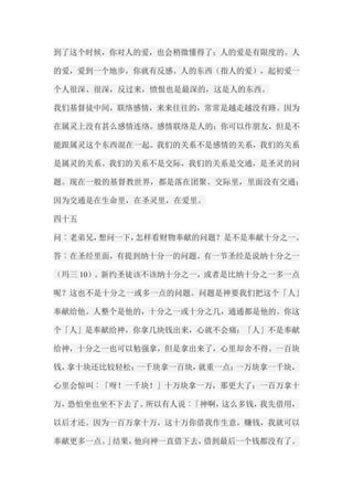 到了这个时候，你对人的爱，也会稍微懂得了；人的爱是有限度的。人 的爱，爱到一个地步，你就有反感。人的东西（指人的爱），起初爱一 个人很深、很深，反过来，愤恨也是最深的，这是人的东西。 我们基督徒中间，联络感情，来来往往的，常常是越走越没有路。因为 在属灵上没有甚么感情连络。感情联络是人的；你可以作朋友，但是不 能跟属灵这个东西混在一起。我们的关系不是感情的关系，我们的关系 是属灵的关系。我们的关系不是交际，我们的关系是交通，是圣灵的问 题。现在一般的基督教世界，都是落在团聚、交际里，里面没有交通； 因为交通是在生命里，在圣灵里，在爱里。 四十五 问︰老弟兄，想问一下，怎样看财物奉献的问题？是不是奉献十分之一。 答︰在圣经里面，有提到纳十分一的问题。有一节圣经是说纳十分之一 （玛三10）。新约圣徒该不该纳十分之一，或者是比纳十分之一多一点 呢？这也不是十分之一或多一点的问题。问题是神要我们把这个「人」 奉献给他。人整个是他的，十分之一或十分之几，通通都是他的。你这 个「人」是奉献给神，你拿几块钱出来，心就不会痛；「人」不是奉献 给神，十分之一也可以勉强拿，但是拿出来了，心里却舍不得。一百块 钱，拿十块还比较轻松；一千块拿一百块，就重一点；一万块拿一千块， 心里会惊叫︰「呀！一千块！」十万块拿一万，那更大了；一百万拿十 万，恐怕坐也坐不下去了。所以有人说︰「神啊，这么多钱，我先借用， 以后才还。因为一百万拿十万，这十万你借我作生意，赚钱，我就可以 奉献更多一点。」结果，他向神一直借下去，借到最后一个钱都没有了。  