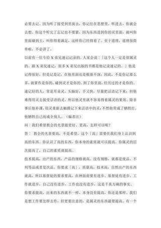 必要去记。因为听了接受到里面去，你记住在思想里，听进去，你就会 去想。你这个听完了忘记也不要紧，因为东西进到你的灵里面，就叫你 里面碰到主，叫你得着满足，这样你已经得着了。至于道理，道理很简 单啦，不必讲了。 以前有一位专给X弟兄速记记录的。人家会说︰「这个人一定是很属灵 的。跟X弟兄速记，很多X弟兄出版的书都是他记录速记的。」他是 记得很好，但是记是记，在他里面还是根基不深；因此，不是你记那么 多，就算作是你的，碰到灵才是你的。到了你里面，经历过的才是你的。 速记好的人，常是耳朵灵，头脑好，手又快，尽量把话语记下来；但他 难得用灵去接受话语的灵，所以他灵里就不容易得着属灵的果效。除非 事后他补课，用灵重新去触摸记下来话语中的灵；不然他常成了牺牲打。 他牺牲自己而成全别人。（编者注） 问︰我们希望教会的光景能更好、更高，怎样可以呢？ 答︰ 教会的光景要高，不是希望。这个「高」需要在我们身上认识到 高的东西。你认识了高的东西，你本身的素质就可以提高。你属灵的层 次提高了，自己的素质就提高。 技术提高，出产的东西，产品的规格就高。没有规格，就都是废品、不 列等品或者是次品。你要求「高」，质量高，技术高，自然出产的东西 就高，所以基督徒的要求要高，在神面前要有进步。基督徒有进步，工 作就进步，自己没有进步，工作也没有进步，这是千真万确的事实。 你要求提高，出来的东西就不一样，本身没有提高，你还是那样。我们 是想工作要怎样去作，但更要注意的，是属灵的东西最要提高。有一个  