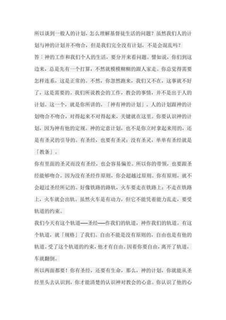 所以谈到一般人的计划，怎么理解基督徒生活的问题？虽然我们人的计 划与神的计划并不吻合，但是我们完全没有计划，不是会混乱吗？ 答︰神的工作和我们个人的生活，要分开来看问题。譬如说，你们到这 边来，总是先有一个打算，不然就模模糊糊的跟人家走。你总觉得需要 怎样连系，这是正常的。不然，你忽然跑来，我们又不在，这事就不好 了，这是需要的。我们所说教会的工作，教会的事情，并不是出于人的 计划。这一个，就是你所讲的，「神有神的计划」。人的计划跟神的计 划吻合不吻合，对得起来不对得起来，关键就在这里。你要认识神的计 划，因为神有他的定规。神的定意计划，也不是你立时拿起来用的，还 是有圣灵的引导的。有圣经，也要有圣灵；没有圣灵，单单有圣经就是 「教条」。 你有里面的圣灵而没有圣经，也会容易偏差。所以你的带领，也要跟圣 经能够吻合。因为没有圣经作原则，你会超越过原则。你有原则，就不 会超过圣经所记的。好像铁路的路轨，火车要走在铁路上；不走在铁路 上，火车就会出轨。虽然火车是有动力，但它不能凭着能力乱走，要受 轨道的约束。 我们今天有这个轨道──圣经──作我们的轨道，神作我们的轨道。有这 个轨道，就「规格」了我们。自由不能是没有原则的，自由也是有他的 轨道。受了这个轨道的约束，他才有自由。因着你要自由，离开了轨道， 车就翻倒。 所以两面都要！你有圣经，还要有生命，那么，神的计划，你就能从圣 经里头去认识到，你才能清楚的认识神对教会的心意。你认识了他的心  