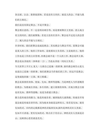 各宗派、公会、基督徒团体，若是没有主同在，就是人的会，不能与我 们的主相比。 我们是没有固定聚会，不是不聚会。 聚会要注意的，不一定是唱诗祷告等，而是要相聚在主里面。甚么地方 有主的同在，我们就聚集；若是主没有在其中，聚会也不过是人的会罢 了。属人的会不能与主相比。 许多时候，我们把聚会说成是教会。其实教会与聚会不同。某聚会可能 是某人的工作，他的工作如何，是他要向主负责的，主是他的主，他的 工作也是工作的主在管理。但教会就不是一个人的工作。教会是件大事， 教会是众圣徒的（参林前一2），乃是众圣徒一同向主负责。 今天世界上不只L某人一人称自己是独一的职事，新约教会祷告山某人 也说自己是独一的职事。他们把教会当作他们的工作，但这不是教会， 这变成他的独一王国，称王称霸。 教会是基督的身体，使徒、先知、教师等恩赐，乃是神把人当作恩赐赏 给教会，为要成全圣徒，各尽其职，建立基督的身体。在地方教会方面 也有先知、教师等恩赐，也是为着建立教会。 腓力是传福音的腓力，他是传福音者，碰到他的人就得救。传福音开布 道会就是传福音者作的，因为他本身就是这样的人。你若是先知，就有 先知的灵。旧约的记载都是神的灵临到先知;新约是神的灵在人里面。 先知不只讲道，更有先知的灵，特点在于有启示。神的灵在人里面是启 示，反映到心思里就是亮光。  