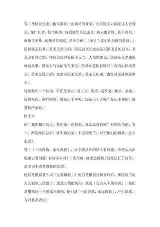 答︰圣经对长老、执事都有一定属灵的要求。今天很多人都是凭人去设 立，你作长老，他作执事，他们就凭自己去作。被人批评时，就不高兴， 就撒手不作。这都是乱搅的。圣经是说︰「圣灵立你们作全群的监督。」 监督就是长老，是圣灵设立的，使徒设立长老也是根据圣灵的设立；圣 灵没有设立的，使徒也没有权柄去设立。人虽然都说，他就是长老或他 就是执事，但设立的权柄还在圣灵。圣灵必是按着属灵生命的实际来设 立，是圣灵设立的，他要活在圣灵里，受圣灵约束，也在灵里谦卑服事 人。 这里要作一个结论，不管是爱心，是工作、生活，是长老、执事、圣徒， 这些东西，都有两种，就是出于神呢，还是出于人呢？是出于神的，被 基督所承认。 四十六 问︰我们相信的人，是不是一次得救，就永远得救呢？有些初信的，有 一、两次经历以后，就不再追求，不去经历了，对于他们的得救，怎么 去看？ 答︰「一次得救，永远得救」，这个要从神的话去看问题，不是从人的 现象去看问题。有好多人对「一次得救，就永远得救」这些话打了问号， 是因为不清楚得救的真理。 他们是根据甚么说「没有得救」？他们是根据传福音以后，那些信了的 人又犯罪又堕落了，或是其他的情形，就说「也有人不能得救」。他们 是根据这一个现象才说的。他们对「一次得救，永远得救」，产生疑惑， 有时甚至否定。  