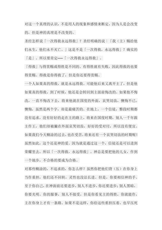 对这一个真理的认识，不是用人的现象和感情来断定，因为人是会改变 的，但是神的真理是不改变的。 圣经怎样说「一次得救永远得救」？圣经明确的说︰「我（主）赐给他 们永生，他们永不灭亡。」这是不是「一次得救，永远得救」？确实的 「是」。所以要肯定──「一次得救永远得救」。 「得救」与得赏赐或得胜是不同的。有得胜就有失败，因此得救的也要 得赏赐。得救是你得救了，但是你还要得赏赐。 一个人如果真的得救，就是永远得救。可能他后来又离开主了，但是他 如果真的得救，到了时候，他还是会转回到主面前悔改的。如果他不悔 改，一直不悔改下去，将来他就在国度的外面，哀哭切齿，懊悔不已。 懊悔，虽然是两个字，却是最痛苦的。在地上，一个信徒，整段时期都 没有追求，没有好好的走在主的路上，将来在国度时期，别人一千年跟 主作王，他们却被撇在外面哀哭切齿，好好的受对付，所以没有便宜。 如果我们今天糊涂的过去，也在受苦，将来还有一个哀哭切齿的时期呢！ 虽然如此，这个还是神的爱。因为就是通过这一个，信徒还是可以进到 荣耀里去，所以「一次得救，永远得救」。神总是要把他的儿女，作到 一个地步，不合格的要成为合格。 对那些糊涂的，不追求的，你怎么样？虽然你把他们背（压）在你身上 当作重担，他们还不回转，灵性也没法长进。但是，你要相信神的手。 至于你自己，在神面前还要进步，别人不进步，你还要进步；别人黑暗， 你要光明。你的服事，别人不接受，但是你看见主的得胜，你就能作， 主在你身上才有一条路。如果不是这样，你给这些重担压着，也早压死  