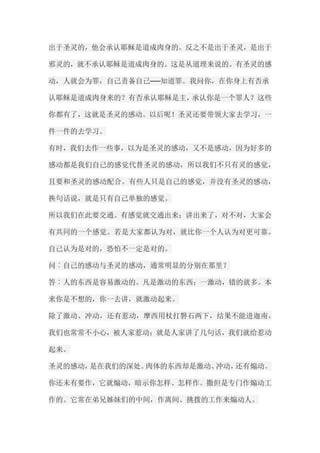 出于圣灵的，他会承认耶稣是道成肉身的。反之不是出于圣灵，是出于 邪灵的，就不承认耶稣是道成肉身的。这是从道理来说的。有圣灵的感 动，人就会为罪，自己责备自己──知道罪。我问你，在你身上有否承 认耶稣是道成肉身来的？有否承认耶稣是主，承认你是一个罪人？这些 你都有了，这就是圣灵的感动。以后呢！圣灵还要带领大家去学习，一 件一件的去学习。 有时，我们去作一些事，以为是圣灵的感动，又不是感动，因为好多的 感动都是我们自己的感觉代替圣灵的感动，所以我们不只有灵的感觉， 且要和圣灵的感动配合。有些人只是自己的感觉，并没有圣灵的感动， 换句话说，就是只有自己单独的感觉。 所以我们在此要交通。有感觉就交通出来；讲出来了，对不对，大家会 有共同的一个感觉。若是大家都认为对，就比你一个人认为对更可靠。 自己认为是对的，恐怕不一定是对的。 问︰自己的感动与圣灵的感动，通常明显的分别在那里？ 答︰人的东西是容易激动的。凡是激动的东西；一激动，错的就多。本 来你是不想的，你一去讲，就激动起来。 除了激动、冲动，还有惹动，摩西用杖打磐石两下，结果不能进迦南。 我们也常常不小心，被人家惹动；就是人家讲了几句话，我们就给惹动 起来。 圣灵的感动，是在我们的深处。肉体的东西却是激动、冲动，还有煽动。 你还未有要作，它就煽动，暗示你怎样、怎样作。撒但是专门作煽动工 作的。它常在弟兄姊妹们的中间，作离间、挑拨的工作来煽动人。  