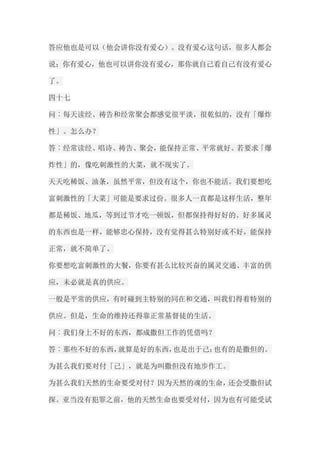 答应他也是可以（他会讲你没有爱心）。没有爱心这句话，很多人都会 说；你有爱心，他也可以讲你没有爱心，那你就自己看自己有没有爱心 了。 四十七 问︰每天读经、祷告和经常聚会都感觉很平淡，很乾似的，没有「爆炸 性」。怎么办？ 答︰经常读经、唱诗、祷告、聚会，能保持正常、平常就好。若要求「爆 炸性」的，像吃刺激性的大菜，就不现实了。 天天吃稀饭、油条，虽然平常，但没有这个，你也不能活。我们要想吃 富刺激性的「大菜」可能是要求过份。很多人一直都是这样生活，整年 都是稀饭、地瓜，等到过节才吃一顿饭，但都保持得好好的。好多属灵 的东西也是一样，能够忠心保持，没有觉得甚么特别好或不好，能保持 正常，就不简单了。 你要想吃富刺激性的大餐，你要有甚么比较兴奋的属灵交通、丰富的供 应，未必就是真的供应。 一般是平常的供应，有时碰到主特别的同在和交通，叫我们得着特别的 供应。但是，生命的维持还得靠正常基督徒的生活。 问︰我们身上不好的东西，都成撒但工作的凭借吗？ 答︰那些不好的东西，就算是好的东西，也是出于己；也有的是撒但的。 为甚么我们要对付「己」，就是为叫撒但没有地步作工。 为甚么我们天然的生命要受对付？因为天然的魂的生命，还会受撒但试 探。亚当没有犯罪之前，他的天然生命也要受对付，因为也有可能受试  