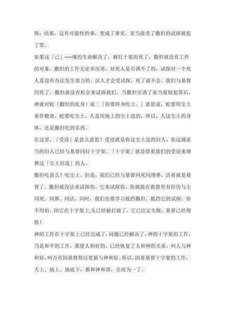 探；结果，这有可能性的事，变成了事实，亚当接受了撒但的试探就犯 了罪。 如果这「己」──魂的生命解决了，被钉十架而死了，撒但就没有工作 的对象。撒但的工作无论多厉害，对死人是引诱不了的，试探对一个死 人是没有办法发生效力的。活人才会受试探，死了就不会。我们与基督 同死了，撒但就没有机会来试探我们。当撒但引诱了亚当夏娃犯罪后， 神就对蛇（撒但的化身）说︰「你要终身吃土。」意思说，蛇要用尘土 来作粮食，蛇要吃尘土。人是用地上的尘土造的，所以，人这尘土的身 体，还是撒但吃的东西。 在这里，「受浸」是甚么意思？受浸就是你这尘土造的旧人，你这属亚 当的旧人已经与基督同钉十字架。「十字架」就是借着我们的受浸来埋 葬这「尘土旧造」的人。 撒但吃甚么？吃尘土。但是，我们已经与基督同死同埋葬，活着就是基 督了。撒但就没法来试探你。它来试探你，你就能在救恩里有经历与主 同死、同葬、同活。同时，我们也要学习抵挡撒但，抵挡它的试探；你 不用怕，因它在十字架上,头已经被打破了，它已注定失败，基督已经得 胜！ 神的工作在十字架上已经完成了，问题已经解决了，神的十字架的工作， 乃是和平的工作。那使人和好的，已经恢复了人和神的关系，叫人与神 和好，叫万有因基督得以更新与神和好。所以，因着基督十字架的工作， 天上、地上、地底下，都和神和谐，合而为一了。  