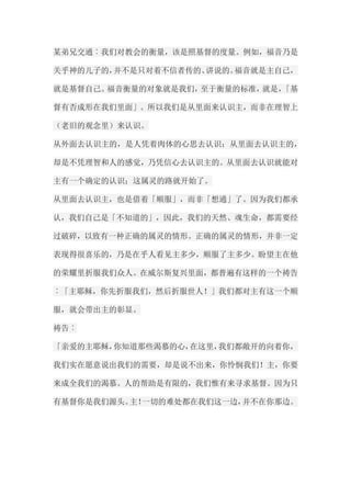 某弟兄交通︰我们对教会的衡量，该是照基督的度量。例如，福音乃是 关乎神的儿子的，并不是只对着不信者传的、讲说的。福音就是主自己， 就是基督自己。福音衡量的对象就是我们，至于衡量的标准，就是，「基 督有否成形在我们里面」。所以我们是从里面来认识主，而非在理智上 （老旧的观念里）来认识。 从外面去认识主的，是人凭着肉体的心思去认识；从里面去认识主的， 却是不凭理智和人的感觉，乃凭信心去认识主的。从里面去认识就能对 主有一个确定的认识；这属灵的路就开始了。 从里面去认识主，也是借着「顺服」，而非「想通」了。因为我们都承 认，我们自己是「不知道的」，因此，我们的天然、魂生命，都需要经 过破碎，以致有一种正确的属灵的情形。正确的属灵的情形，并非一定 表现得很喜乐的，乃是在乎人看见主多少，顺服了主多少。盼望主在他 的荣耀里折服我们众人。在威尔斯复兴里面，都普遍有这样的一个祷告 ︰「主耶稣，你先折服我们，然后折服世人！」我们都对主有这一个顺 服，就会带出主的彰显。 祷告︰ 「亲爱的主耶稣，你知道那些渴慕的心，在这里，我们都敞开的向着你， 我们实在愿意说出我们的需要，却是说不出来，你怜悯我们！主，你要 来成全我们的渴慕。人的帮助是有限的，我们惟有来寻求基督。因为只 有基督你是我们源头。主！一切的难处都在我们这一边，并不在你那边。  