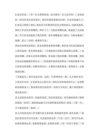 X弟兄曾说︰「有一百人称赞你的，也可能有一百人反对你。」这也很 好，因为有美名也有恶名。我们若敬畏神就归向神，不会再高擡人了。 X弟兄已帮助了我们，我们也当在敬畏的灵里去帮助别人，这就是恩典。 神的工作是非常荣耀的，神作了工，当他的荣耀充满，就遮盖了人的软 弱。不只有宝血遮盖了我们的罪，更有荣耀遮盖了我们。当海水涨满了 海滩，甚么（垃圾）就都看不见。 神是在基督里看我们，看见的都是基督的荣耀，我们也当在弟兄姊妹身 上看见基督，看见神的宽恕。（不要把别人的缺点看得那么清楚。）这 就是荣耀。若你认识神是荣耀的，你充满了他的荣耀；神的荣耀、神的 生命也必超越我们的自己，（包括我们的意见和看法）叫我们能放下自 己的意念和道路。对属灵的实行，主观的人就很难走，客观的人，才能 找到出路。 「从新起头」常比改造为易，为好。只等神的光一照，人才倒在光中。 人若活在光中，才会看见自己的不对。我们生活和事奉的中心一定要移 转到基督身上。假如我们的目标很多，内容又不充实，塌下来的情形， 就会很厉害。 有人读倪弟兄的书，讲他的道理，却没有他的灵。有位姊妹看到《基督 囚徒的一封信》，就联想起她当日在鼓岭遇见的情形，就说︰「那一天， 天与地是连在一起的。」 有人以倪弟兄的工作为题写论文来问我，要我提供资料。我告诉他︰「他 的信息你还可以写出来，可是他讲的话有一个灵。这个，你写不出来。 如果你摸着这灵，你就得着造就，也得着光照。」有一位同工曾说︰「有  