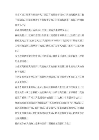 非常可惜，许多传福音的人，并没有把基督带出来。我们是传扬主，我 不知别的，只知耶稣基督并他钉十字架。天使们传扬主，彼得、约翰也 只传扬主。 在我们的经历中，有新的十字架，就有更丰富的复活。 祝福是甚么？祝福不是四十加四十，而是四十乘四十。过往的日子，都 被蝗虫吃去了，实在亏欠主，我们该如何补回来？没法可补！只有祝福。 主耶稣把五饼二鱼擘开、祝福，就供应了五千人吃饱，还有十二篮可剩 的。 今天我们是仰望主的怜悯、主的祝福，其他无法可想。除此以外，我们 想也想不通。 主作工是根据人的需要，我们有多重的负担和度量，神也能给多大的怜 悯和祝福。 主到了那里都讲神的话，也显明神的话来。即使是些看不见的工作，神 还是要保守。 许多人到这里来常问，弟兄，你对这事有甚么看法？我也反问说︰「主 的话是怎么说？」我能对他们说的是，主的话是怎样、怎样说的，我自 己没有看法。有时，我也逼着向他们说︰「这样，你有甚么看法？」 交通就是我里面的雷玛（Rhema），也是照亮你里面的雷玛（Rhema）。 雷玛就是神应时的、即时的话。在交通中，如果能谦卑的接受，我们就 能完全的被充满。我们切慕里面被充满，切慕被基督充满，切慕能以完 全倾倒基督。 神的工作在我们身上是多方面的。愿神作工在我们身上。  