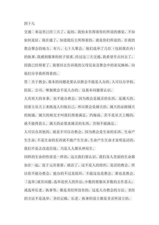 四十九 交通︰来这里已经三天了。起初，我怕未有得着你们所说的感觉，不知 如何是好。现在通了，知道我信主所得着的，就是你们所说的。在我的 教会聚会的地方，有六、七十人聚会，他们选举了几位（包括我在内） 的执事。我感到服事的担子很重。经过这三天交通，我希望早点回去了， 因我已经得着了，我要回去告诉我的父母兄弟及聚会中的弟兄姊妹，向 他们分享我所得着的。 答︰关于教会，基本的问题是要认识教会不能是人办的。人可以办学校、 医院、公司，唯独教会不是人办的。这基本问题要认识。 人有再大的本事，也不能办教会，因为教会是属灵的东西，是属天的。 因着主从天上来拣选人归他自己，所以教会是属天的。属天的必跟属天 的相通，属天的相交才叫我们得着满足。约翰说，若不是从天上赐的， 就不能得甚么。属天的必要求属灵的东西，否则不能满足。 人可以办其他的，就是不可以办教会，因为教会是生命的东西，生命产 生生命，不是生命的东西就不能产生生命。生命产生生命才显明是活的。 我们不是去改造信徒，乃是人人都从神而生。 同样的生命的性质是一样的，这点我们要认识。我们各人里面的生命都 加在一起，连于元首基督，就活了。这不是人的组织，是活的教会。所 以你不能办教会，能办的不过是组织。不能这也是教会，那也是教会。 「选举」就有问题。选举是世人的作法；少数的要服从多数的去作甚么； 或选举长老、执事等，都是圣经所没有的，这是人办教会的方法。圣经 的方法不是选举，圣经记载，长老、执事的设立都是圣灵所设立的。  