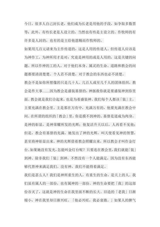 今日，很多人自己封长老，他们成为长老是用他的手段，如争取多数票 等；此外，有些长老是人设立的，当然也有些是主设立的。作牧师的有 许多是人封的，也有的是主给他恩赐而作牧师的。 如果用几百元请来为主作传道的，这是人用的传道人。但传道人应该是 为神作工，为神所用才是对；究竟是神用的或是人用的，这是关键的问 题。所以作神的工的人，对于他们本身、属灵的生命、道路和教会的问 题都要清清楚楚。个人若不清楚，对于教会的东西也必不清楚。 教会不是如你所想像的只是几十人、几百人或至几千人的团体组织，教 会是件大事……因为教会是盛装基督的，神拯救你就是要盛装神到你里 面。教会就是我们合起来，也是为着盛装神。我们每个人都该「装」主， 主要充满在教会里。主是那在万有中，充满万有的，他要充满在教会中 间。在所谓的组织的「教会」里，你是摸不到神的。基督是道成为肉身， 是神的彰显，是神荣耀所发的光辉；他复活升天以后，人再看不见他； 但是，教会有基督的充满，她发出了神的光辉，叫天使看见神的智慧， 甚至将神彰显出来。神的光辉借着教会照耀出来，所以教会才叫作金灯 台。如果她没有发光，怎能叫金灯台呢？只要连在教会里，我们就能「装」 到神。除非我们「装」到神，不然没有一个人能满足，因为没有东西能 够代替神来满足我们。没有神，我们不能得着满足。 我们是甚么人？我们是神所重生的人，有重生的生命，是天上的人。我 们虽有属人的一部份，也有属神的一部份。神的生命要把「我」的这部 份吞灭了，这就是神的生命在我里面不断的长大。旧造的「老我」日渐 缩小，神在我里却日渐兴旺。「他必兴旺，我必衰微。」如果人的脾气  