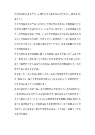 神的旨意如何成全在天上，神的旨意也必先运行在教会中──就是在你、 我身上。 今天神的旨意似乎在地上走不通，在教会里也走不通。主教导我们的祈 祷文指出神的旨意通行在天上，但是在地上却不通行。所以需要我们祷 告，叫神的旨意要能行在地上；今天首先要通行在教会里，就是在我们 身上。神的旨意在我们身上先通了才行；如果通不过，就不知道甚么时 候通行在全地上了。所以教会和国度是个交叉点，神要借着教会把他的 旨意带到国度里。 教会不是叫你喜欢的事物，她乃是为着神，这是件大事。几个人在办教 会，怎能「办」呢？这个「办教会」的观念要改变，教会不是人办的， 她自己自然的有生长力与生存的能力。那些死的组织都与神无关。你我 既有生命，就必彼此交通。 生命是一年一年长大的，我们不必急。小孩子只要按着人生活的规律而 活，时候到了，我们会看见他的衣服短了，就是他长大了。只要是活的， 有生命的，就会在长大的情形里。 我们不必回忆以前好不好，少年时期的问题既过去了，就不必回忆了； 只要你进步，就是改变了。属灵的实际是看，教会是不是在不断的进步。 今天不好也不奇怪，但是往下去，光景是要愈来愈荣耀；那时，那些「不 像样」的也要过去了。我们要有眼光来看神的教会，就没有甚么可以把 你留住，而止步不前。教会的荣耀不只这么一点点的！「办教会」的观 念要改变过来！  