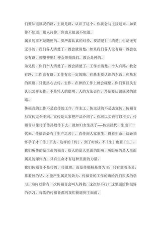 们要知道属灵的路，主就是路，认识了这个，你就会与主接起来。如果 你不知道，别人问你，你也只能说不知道。 属灵的事不是随便的，要严肃认真的对待，要清楚！「清楚」也是无穷 无尽的。我们各人清楚了，教会就清楚；如果我们各人没有路，教会也 没有路。仰望神吧！神会带领我们，教会是神的。 弟兄们，你们个人清楚了，教会清楚了，工作才清楚。个人有路，教会 有路，工作也有路。工作有它一定的路，有基本要认识的东西，和基本 的原则；只凭热心去传、去作，在神的工作上就会碰壁。你们要回头去 认识怎样去作；不是凭人的聪明、人的方法去作，乃是要认识属灵的道 路。 传福音的工作不是宣传的工作，作主工、传主话的不是去宣传。传福音 与宣传完全不同。宣传是人家把产品介绍了，你可以买也可以不买；传 福音却像传子传孙般传下去，就如妇女生孩子──传宗接代，生出下一 代来。传福音必有「生产之苦」，直传到人家重生，得着生命；这必须 怀孕了才「传」下去，这样的「传」，到了时候，不「生」也要「生」。 我们所传的是生命的福音，给人的是人里面的影响，所影响的是人里面 属灵的爆炸力；只有生命才有这种里面的力量。 我们传福音不是传教，传道理，而是传耶稣基督为主；只有靠着圣灵， 靠着神的话，才能产生属灵的效力。传福音的工作的确给我们很多的学 习。为何以前有一次传福音会叫人得救，这次却不行？这里面给你很好 的学习。每次的传福音都叫我们被逼到主面前。  
