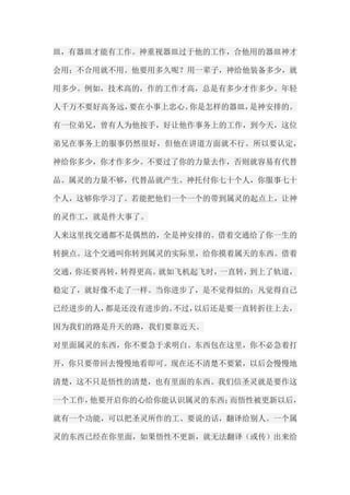 皿，有器皿才能有工作。神重视器皿过于他的工作，合他用的器皿神才 会用；不合用就不用。他要用多久呢？用一辈子，神给他装备多少，就 用多少。例如，技术高的，作的工作才高，总是有多少才作多少。年轻 人千万不要好高务远，要在小事上忠心。你是怎样的器皿，是神安排的。 有一位弟兄，曾有人为他按手，好让他作事务上的工作，到今天，这位 弟兄在事务上的服事仍然很好，但他在讲道方面就不行。所以要认定， 神给你多少，你才作多少。不要过了你的力量去作，否则就容易有代替 品。属灵的力量不够，代替品就产生。神托付你七十个人，你服事七十 个人，这够你学习了。若能把他们一个一个的带到属灵的起点上，让神 的灵作工，就是件大事了。 人来这里找交通都不是偶然的，全是神安排的。借着交通给了你一生的 转捩点。这个交通叫你转到属灵的实际里，给你摸着属天的东西。借着 交通，你还要再转，转得更高。就如飞机起飞时，一直转，到上了轨道， 稳定了，就好像不走了一样。当你进步了，是不觉得似的；凡觉得自己 已经进步的人，都是还没有进步的。不过，以后还是要一直转折往上去， 因为我们的路是升天的路，我们要靠近天。 对里面属灵的东西，你不要急于求明白。东西包在这里，你不必急着打 开，你只要带回去慢慢地看即可。现在还不清楚不要紧，以后会慢慢地 清楚，这不只是悟性的清楚，也有里面的东西。我们信圣灵就是要作这 一个工作，他要开启你的心给你能认识属灵的东西；而悟性被更新以后， 就有一个功能，可以把圣灵所作的工、要说的话，翻译给别人。一个属 灵的东西已经在你里面，如果悟性不更新，就无法翻译（或传）出来给  