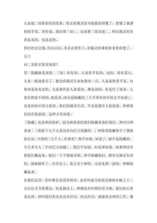 人知道。因着悟性的更新，你去看属灵的书就能看得懂了，看懂了就感 到很享受。圣经说，我们要「知」，还说要「真知道」。所以属灵的东 西是真的，也是活的。 你们经过交通，回去以后，圣灵还要作工，对属灵的事就愈来愈清楚了。 五十 问︰怎样才算有深度？ 答︰隐藏就是深度。「深」的东西，人是看不见的；浅的，你有甚么， 人家一眼就看尽了。教会的属灵生命如果深一点，人家虽然看不见，内 容却是很充实的。凡是要作给人家看的，都是浅的；若是作了很多，人 家仍然看不到的，就是深，因为是隐藏的。「左手所作的不给右手知道」， 这是给暗中的父看的。我们的属灵生活，不该是摆在人的面前。神要我 们活在他面前，这样才有深度。 「隐藏」也是神的保护，因为神借着把我们隐藏来保护我们。神对以利 亚说︰「我留下七千人是没有向巴力屈膝的。」神借着隐藏保守了属他 的先知。中国的「七千人」在那里？我不知道。知道了，就不是隐藏的。 今天多少人「不向巴力屈膝」，我们不知道，但是神知道。如果神没有 把他们藏起来，他们一下子都被杀掉；神不隐藏他们，稍有点属灵东西 的，就被破坏了。在历史上，真正出于神的，无论是那一派的，神都隐 藏起来。 在我们这里，有时聚会也没有唱诗，也有些地方的弟兄姊妹在晚上十二 点以后才开始聚会。但是属灵上，神都没有叫我们有亏缺，我们的心更 亲近神。神叫我们有亮光也有经历，经过经历，就能体会神的工作。像  