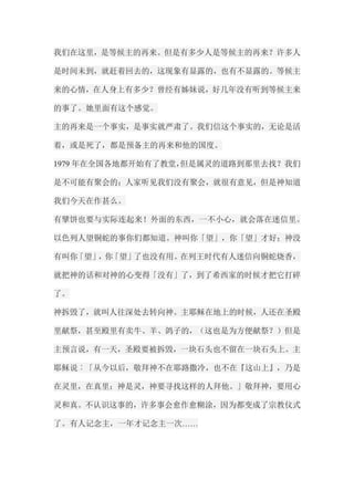 我们在这里，是等候主的再来。但是有多少人是等候主的再来？许多人 是时间未到，就赶着回去的，这现象有显露的，也有不显露的。等候主 来的心情，在人身上有多少？曾经有姊妹说，好几年没有听到等候主来 的事了。她里面有这个感觉。 主的再来是一个事实，是事实就严肃了。我们信这个事实的，无论是活 着，或是死了，都是预备主的再来和他的国度。 1979年在全国各地都开始有了教堂，但是属灵的道路到那里去找？我们 是不可能有聚会的；人家听见我们没有聚会，就很有意见，但是神知道 我们今天在作甚么。 有擘饼也要与实际连起来！外面的东西，一不小心，就会落在迷信里。 以色列人望铜蛇的事你们都知道。神叫你「望」，你「望」才好；神没 有叫你「望」，你「望」了也没有用。在列王时代有人迷信向铜蛇烧香， 就把神的话和对神的心变得「没有」了，到了希西家的时候才把它打碎 了。 神拆毁了，就叫人往深处去转向神。主耶稣在地上的时候，人还在圣殿 里献祭，甚至殿里有卖牛、羊、鸽子的，（这也是为方便献祭？）但是 主预言说，有一天，圣殿要被拆毁，一块石头也不留在一块石头上。主 耶稣说︰「从今以后，敬拜神不在耶路撒冷，也不在『这山上』，乃是 在灵里，在真里；神是灵，神要寻找这样的人拜他。」敬拜神，要用心 灵和真。不认识这事的，许多事会愈作愈糊涂，因为都变成了宗教仪式 了。有人记念主，一年才记念主一次……  
