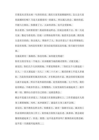 只要是从灵里出来一句圣经的话，我们大家里面都能阿们。怎么会大家 里面都阿们呢？乃是大家摸着同一的源头。所以属人的会、属世的爱， 不能与主相比。你摸着了主，人如何讲你，也不会受影响。 你去看望，为何要看望？我说你愈这样走，信徒会愈落下去。你一天走 几家，像走马看花的，信徒一点帮助也得不到，他甚至会反感。我们找 人是有目的的，你去找人，帮助不了人，你去作甚么？你去带领他们， 但没有效果，为何没有效果？因为信徒里面还没有通，你只能空空的回 来。 交通是要有一条路的，你没有路，如何能交得通？ 你有主的引导去一个地方，应该根据当地的属灵情形，才能交通。 弟兄们，你们几个人回到原地，不要觉得孤单。「你们五个人要追赶一 百人，一百人要追赶一万人」（利二十六8）。属灵的事上不是人多就 好，乃是你里面要有属灵的东西，才有教会的丰富。教会因着有属灵的 人就丰富起来。所以不是外面的问题，是里面的问题。七十年代，我们 也有顾忌，不敢多作甚么。但慢慢的，大家里面的生命强起来了，就不 顾一切，都同心合意尽自己的份。这就是教会。 教会不是建立在讲道上，乃是建立在基督这磐石上。工作若建造在人的 身上都要倾倒，风吹、水冲就倒了，建造在主身上就不会倒。 弟兄们，我不教你怎样去作；你摸着主，就有一条路可以走。属灵的工 作必须神在我们身上作工。某些地方很快立起长老、执事来，教会就好 像很快建起来了，但是，我想，这不是盖草房吗？服事的弟兄要忍耐， 这不是一天就能兴起来的……  