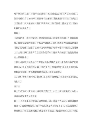 对于属灵的交通，你能平安的接受，就接受过去；也有人已经接受了， 但因着他们自己的情形，里面还有些矛盾。他们仍然有一些「但是」， （「但是」就是矛盾），他们还需要把这些「但是」除掉才可。现在， 让我们向主祷告。 祷告︰ 「亲爱的主！我们仰望你，仰望你的同在。求你怜悯我们，开我们的眼 睛，真能看见你的荣耀。你既已呼召我们，我们就求你为我们选择这条 『信』的道路，弃绝自己的一切来跟从你；切慕和你一同走在这条道路 上。主阿，我们完全将自己摆在你的手中，你向我们施恩，使我们愿意 完全的跟随你。 主阿！求你恩上加恩的托住我们，作你荣耀的见证。求你恩待弟兄们能 够同心，看见你的工作，跟上你的工作，祝福弟兄们在信心里面往前。 愿你得着荣耀，看见教会被建立起来，就心满意足。 主，我们等候你的再来，把我们提接到你的身边。奉主耶稣基督的名， 阿们！」 五十一 问︰X弟兄经过交通后，感觉很「受不了」，另一面却很敞开。为什么 这两面都发生在他身上？ 答︰一个人如果通过交通，仍然原封不动，就没有办法了。如果这封条 撤开了，就有事情发生，第一个反应就是叫你「受不了」。在这情况里， 神要作工。但是也有危机，就是很容易退去，这是消极的反应。可是，  