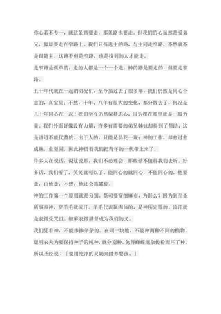 你心若不专一，就这条路要走，那条路也要走。但我们的心虽然是爱弟 兄，脚却要走在窄路上。我们只拣选主的路，与主同走窄路，不然就不 是跟随主。这路不但是窄路，也是找到的人才能走。 走窄路是孤单的，走的人都是一个一个走。神的路是要走的，但要走窄 路。 五十年代就在一起的弟兄们，至今虽过去了很多年，我们仍然是同心合 意的，真宝贝；不然，十年、八年有很大的变化，都分散去了，何况是 几十年同心在一起！我们至今仍然保持忠心，因为摆在那里就是一股力 量。我们外面好像没有力量，许多有需要的弟兄姊妹却得到了帮助，这 是讲道不能代替的。出于人的，只能是昙花一现；神的工作，却愈过愈 成熟，愈坚固，因此神借着我们把青年的一代带上来了。 许多人在说话，说这说那，我们不必理会，那些话不值得我们去听。好 多话，我们听了，笑笑就可以了。能同心的就同心，不能同心的，他要 走，由他走，不然，他还会拖累你。 神的工作第一个原则就是分别。祭司要穿细麻布，为甚么？因为到至圣 所事奉神，穿羊毛就流汗。羊毛代表属肉体的，是神所定罪的。流汗就 是表徵受咒诅。细麻表徵基督成为我们的义。 我们凭着神，不能掺掺杂杂的。在同一块地，不能种两种不同的植物。 聪明农夫为要保持种子的纯种，就分别种，免得蜂蝶混杂传粉而坏了种。 所以圣经说︰「要用纯净的灵奶来餧养婴孩。」  
