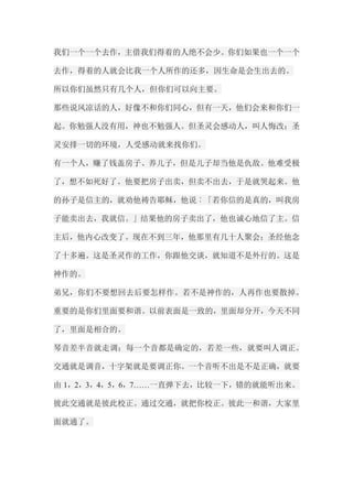 我们一个一个去作，主借我们得着的人绝不会少。你们如果也一个一个 去作，得着的人就会比我一个人所作的还多，因生命是会生出去的。 所以你们虽然只有几个人，但你们可以向主要。 那些说风凉话的人，好像不和你们同心，但有一天，他们会来和你们一 起。你勉强人没有用，神也不勉强人。但圣灵会感动人，叫人悔改；圣 灵安排一切的环境，人受感动就来找你们。 有一个人，赚了钱盖房子、养儿子，但是儿子却当他是仇敌。他难受极 了，想不如死好了。他要把房子出卖，但卖不出去，于是就哭起来。他 的孙子是信主的，就劝他祷告耶稣，他说︰「若你信的是真的，叫我房 子能卖出去，我就信。」结果他的房子卖出了，他也诚心地信了主。信 主后，他内心改变了。现在不到三年，他那里有几十人聚会；圣经他念 了十多遍。这是圣灵作的工作，你跟他交谈，就知道不是外行的。这是 神作的。 弟兄，你们不要想回去后要怎样作。若不是神作的，人再作也要散掉。 重要的是你们里面要和谐。以前表面是一致的，里面却分开，今天不同 了，里面是相合的。 琴音差半音就走调；每一个音都是确定的，若差一些，就要叫人调正。 交通就是调音，十字架就是要调正你。一个音听不出是不是正确，就要 由1，2，3，4，5，6，7……一直弹下去，比较一下，错的就能听出来。 彼此交通就是彼此校正。通过交通，就把你校正。彼此一和谐，大家里 面就通了。  