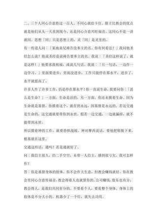 二、三个人同心合意胜过一百人。不同心就给卡住。腓立比教会的优点 就是他们从头一天直到现今，还是同心合意兴旺福音。这同心不是一讲 就同。思想「同」只是思想上的，灵「同」是灵里的。 有一传道人问︰「某地弟兄祷告没奉主的名。你有何看法？」我问他圣 经怎么说？他说圣经是说祷告要奉主的名。我说︰「圣经这样说了，就 是这样！」他要求我祝福，或说几句话。我说︰「只一句话，一边作一 边学习。」里面要进步；里面没进步，工作只能停在那水平；进步了， 水平就提高了。 许多人作了许多工作，仍是停在那水平！你一直说生命，我要问你︰「甚 么是生命？」一方面，生命是活的，另一方面，你还未摸着生命。因为 生命就是基督，你摸着这个，就存到永远，因基督是永远的。若这交通 是生命的，这交通就要带你到永世。假若一边交通，一边就漏掉，就不 能带到永世。 所以摸着神的工作，就要恐惧战兢。神对摩西说话，要他把鞋脱下来。 根基就在这里。 交通这些话，通吗？若是通就好了。 问︰我信主很久，仍二手空空，未带一人信主，感到很亏欠。我可怎样 作？ 答︰你是基督身体的肢体。你不会作大生意，但教会赚钱就好。你在教 会里同心合意传福音，教会得着人也就算你的。公司赚钱，股东也有分； 教会得人，是我们共同有分的。不要看个人，要看整个身体。身体上的 肢体是不分大小的。机器少了一个钉，就失去功用。  
