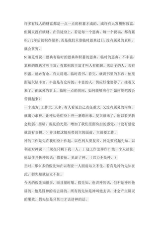 许多有钱人的财富都是一点一点的积蓄才成的。或许有人发横财致富， 但属灵没有横财。在信徒身上，若是每一个恩典、每一个祝福，都有累 积，几年后就积存很多。若是我们只靠临时恩典过日，没有属灵的累积， 就会贫穷。 N弟兄曾说，恩典有临时的恩典和积蓄的恩典。临时的恩典，不丰富， 累积的恩典才叫丰富；有累积的丰富才叫人有把握。买房子的人，若有 积蓄，就必有余。有人讲道，临时看书，看完，就讲书里的东西；他里 面是欠缺丰富。丰富是有仓库的；丰富的人，供应好像要停了，接着又 来了。在属灵的事上，临时一点的供应，如何能够应付？如何能把教会 带得起来？ 一个地方，工作大、人多，有人看见自己责任重大，又没有属灵的内容， 就竭力求神，让神从他们身上开一条路出来，复兴就来了。所以看见教 会软弱、黑暗、混乱的光景，增加了我们里面负担的感觉，（没有感觉 就没有负担。）并且把这情形带到主的面前，主就要工作。 神的工作是先在我们身上作起。以色列人要复兴，神先要兴起先知。以 利亚对神说︰「现在只剩下我一人。」这工作怎样作？他一个人站住， 他站住并传神的话；借着他，见证了神。（巴力不是神。） 当时，那么多的假先知在以利亚一人面前站立不住。若真是神的先知在 此，假先知就站立不住。 今天的假先知很多，而且很时髦。假先知，也讲神的话，但不是神叫他 讲的，他是冒神的名去讲的。所有的先知是神叫他去讲，才会产生属灵 的果效。假先知是只凭口才去讲神的话。  