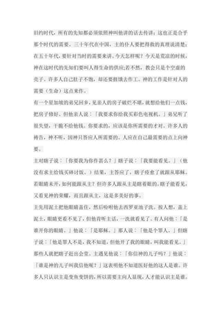 旧约时代，所有的先知都必须依照神叫他讲的话去传讲；这也正是合乎 那个时代的需要。三十年代在中国，主的仆人要把得救的真理说清楚； 在五十年代，要针对当时的需要来讲。今天怎样呢？今天是荒凉的时候， 神在这时代的先知们要叫人得生命的供应;若不然，教会只是个空虚的 壳子。许多人自己肚子不饱，却还要捱饿去作工。神的工作是针对人的 需要（生命）这点来作。 有一个星加坡的弟兄回乡，见亲人的房子破烂不堪，就想给他们一点钱， 把房子修好。但他亲人说︰「我要求你给我买彩色电视机。」弟兄听了 很失望，干脆不给他钱。你要求的，应该是你所需要的才对。许多人的 祷告，神不听，因神只答应人所需要的。人应在自己最需要的点上向神 要。 主对瞎子说︰「你要我为你作甚么？」瞎子说︰「我要能看见。」（他 没有求主给钱买砵讨饭。）结果，主答应了，瞎子痊愈了就跟从耶稣。 若眼睛未开，如何能跟从主？但许多人跟从主是瞎着眼的。瞎子能看见， 又看见神的荣耀，而且跟从主，这是多美好的事。 主先用泥土把他眼睛盖住，然后吩咐他去西罗亚池子洗。按人想，盖上 泥土，眼睛更看不见了，但他肯听主话，一洗就看见了。有人问他︰「是 谁开你的眼睛。」他说︰「是耶稣。」那人说︰「他是个罪人。」但瞎 子说︰「他是罪人不是，我不知道，但他开了我的眼睛，叫我能看见。」 那些人就把瞎子赶出会堂。主遇见他说︰「你信神的儿子吗？」他说︰ 「谁是神的儿子叫我信他呢？」这表明他不知道医好他的这人是谁。许 多人只认识主是变鱼变饼的，所以需要主向人显现，人才能认识主是谁。  