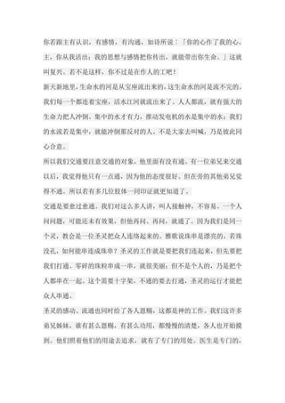 你若跟主有认识，有感情，有沟通，如诗所说︰「你的心作了我的心， 主，你从我活出；我的思想与感情把你传出，就能带出你生命。」这就 叫复兴。若不是这样，你不过是在作人的工吧！ 新天新地里，生命水的河是从宝座流出来的，这生命水的河是流不完的。 我们每一个都连着宝座，活水江河就流出来了。人人都流，就有强大的 生命力把人冲倒。集中的水才有力，推动发电机的水是集中的水；我们 的水流若是集中，就能冲倒那反对的人。不是大家去叫喊，乃是彼此同 心合意。 所以我们交通要注意交通的对象，他里面有没有通。有一位弟兄来交通 以后，我觉得他只有一点通，因为他的态度很好。但在旁的其他弟兄觉 得不通。所以若有多几位肢体一同印证就更知道了。 交通是要愈过愈通。我们对这么多人讲，叫人接触神，不容易。一个人 问问题，可能还未有效果，但他再问、再问，就通了。因为我们是同一 个灵，教会是一位圣灵把众人连络起来的。雅歌说珠串是漂亮的，若珠 没孔，如何能串连成珠串？圣灵的工作就是要把我们连起来，但先要把 我们打通。零碎的珠粒串成一串，就很美丽；但不是个人的，乃是把个 人都串在一起。这个需要十字架，不通的要去打通，圣灵的运行才能把 众人串通。 圣灵的感动、流通也同时给了各人恩赐，这都是神的工作。我们这许多 弟兄姊妹，谁有甚么恩赐，有甚么功用，都慢慢的清楚，各人也开始摸 到。他们照着他们的用途去追求，就有了专门的用处。医生是专门的，  
