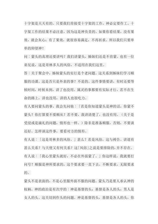 十字架是天天有的。只要我们肯接受十字架的工作，神必定要作工。十 字架工作的结果不必注意，因为这是神负责的。如果你看结果，没有果 效，就会灰心；有了果效，就很容易满足，不再祈求。所以我们只要单 单的仰望神！ 问︰蒙头的真理还要讲吗？我们讲蒙头，姊妹们还是不肯蒙。也有一位 弟兄说，这是哥林多人的风俗，不适用在我们这里。 答︰关于聚会中，姊妹蒙头的实行是个老问题。这关系到姊妹们学习顺 服的功课。这是否只是外表的事？不是的。这件事情要讲，有时还要等 候时间，时候未到，讲了也没用。属灵的事都要有实际才行，若不在生 命的路上，讲也没用，讲的人也很吃力。 有人要问蒙头的事，我会先问他︰「若是你知道蒙头是神的话，你蒙不 蒙头？你打算要不要顺从？若不要，我讲清楚了，也没有用。（关于是 受浸或是滴礼的问题，情形也一样。）除非是准备顺服，否则，不要谈 还好。怎样谈这件事，要看对方的情形。 有人说︰「这是哥林多的风俗。」甚么？若是风俗，这与祷告、讲道有 甚么关系？与天使又有何关系？这「风俗」之说是要排除的，并不存在。 有人说︰「我心里蒙头就好，不必在外面蒙了。」你这样说，我就要打 问号？顺服是神所要求的，这个要求要一直下去，不断要求，无限要求 的。 蒙头不是表面的，不是心里服外面不服的问题。蒙头乃是要人承认神的 权柄。神的政治是有次序的︰神是基督的头；基督是各人的头；男人是 女人的头。这关切到作头的问题。神是基督的头，基督是各人的头，你  