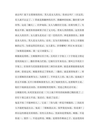 承认吗？接下去要继续的问，男人是女人的头，你承认吗？（在这里， 有人就不认定了。）罪就是推翻神的次序，推翻神的权柄。撒但要与神 同等，这是「翻天」。在伊甸园，女人与撒但打交道，结果失败了；失 败还不算，她更将善恶树果子给了丈夫吃，带来人类的堕落。这里你要 承认人的次序。女人蒙头是见证一层一层的次序，神是基督的头、基督 是各人的头、男人是女人的头；还有，且为天使的缘故，在头上有服权 柄的记号。为着这四层的见证，女人蒙头、多荣耀呢！所以N弟兄说︰ 「如果我是姊妹，我一定立刻蒙头。」 顺服就是得胜。主顺服神以至于死，且死在十字架上（十字架是主特定 受死的地方）。撒但曾竭力拦阻，它倾尽全军来攻击，要叫主不死在十 字架上。在客西马尼园基督恳切再三祷告祈求神，就是求那能救他免死 的神。借着这死，顺服者胜过了背叛者，（撒但，就是那背叛者）。所 以主耶稣的名被尊为主，为基督了，不单是天上的，地上的，连地底下 的无不屈膝，无不口称耶稣基督为主。到了地狱里的人，也要敬拜主说， 他们下地狱是活该的，但基督配得受敬拜。受造之物无话可说。 主顺服至死，从死里复活后说︰「天上地下所有的权柄都已赐给我了。」 在钉十架之前主不说，复活后，他说了这话。 鬼是不怕「不服神的人」，它说︰「你与我一样是不顺服的。」因此有 人不能把鬼赶出去。鬼说︰「耶稣我认识，保罗我也知道，你是谁？」 所以这些都是有原则的。有些人有热心，里面却是背叛的。顺服，不是 你说一，我作一，不是这样浅。顺服，是要你作顺命之子，是态度的问  