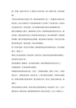 他、骂他，他也不作声。L说他与N弟兄是一的，我看不是，这是两条 路。 不是光注意用甚么查经工具，我们就是神的工具。一直偏重去查原文怎 样怎样，多少人能明白？单是道理知道了又怎样？当注重生命，并成为 生命的供应者。对初信的，也当很确实的把这条生命的路指出来。 我们不随便加入属人、属肉体的工作里，而使神给我们的托付失去、教 会变质。我们这样作是为了保持神圣洁的见证，保守神的尊严，维持神 的荣耀。我们不能把神的见证降格。我们的神不是低的，不是可以由你 要怎样就怎样。他是高的，你必须来就他。 听了这些交通，话忘记不要紧；最重要的是这些话能听进去，里头感觉 通了，就好了。 神的工作是这样的，不是道理，不是作法，乃是在你里面有属灵的感觉， 这是神生命的工作。 你觉得通吗？通就好，这才刚开始呢，神还要继续在你里头作工。 交通很重要，生命是需要交通的。 约翰福音重真理也重生命。主说︰「我就是道路、真理、生命。」我们 要认识︰「基督是真理，也是生命。」所以要经历基督。当你经历基督 时，很难分辨那方面是真理，那方面是生命，因为二者是互相补充，加 强的。 圣经有提到吃主的肉。吃表示把主接到里面来。吃是重在「信」，出于 我们的心。我们信他，把他接到里面来。但这不是说，「主小，而我大」。  