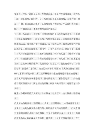 受羞辱。神儿子在肉身显现，在神这面说，他是神在肉身显现，但在人 一面，却是羞辱。以后的日子，马利亚因着耶稣的缘故，心如刀割；但 在一开始，她已为自己找着一条羞辱和痛苦的道路。今天我们也和她一 样，一开始已走在一条羞辱和受逼迫的道路。 有一次，人告诉主︰「看哪，你母亲和你的弟兄在外边来找你。」主说 ︰「谁是我的母亲？」这话出来，马利亚要忍受了。主是站在神子的立 场来说这话，而非在人子一面说的。若不分辨这个，就以为他要叫母亲 没光彩了。娶亲的筵席上，酒用尽了，马利亚告诉主，酒没有了。主说 ︰「我与你有甚么相干。」她不因此就算，仍对佣人说︰「他告诉你们 甚么；你们就作甚么。」马利亚是受过对付的。佣人听了话，结果水变 了酒，这是神荣耀的作为。我们经历中也是这样。我们有时讲话，好像 没话讲，但是就有了「酒」；给出的东西平常得很，但在人身上就有「酒」 ──与水不一样的东西。所以主耶稣母亲一生的道路是十字架的道路。 主看见母亲马利亚在十字架下，就对约翰说︰「看你的母亲。」约翰便 将马利亚带回家去。满了同情的耶稣，临死仍关怀母亲，对她有了一个 交待。 抹大拉马利亚的特点是爱主。主在她身上赶出了七个鬼，她就一路跟随 主。 伯大尼的马利亚也一路跟随主、爱主。主坐筵席时，她用香膏膏了主。 主说︰「她是为我安葬的事作的。她所作的是尽她所能的。」门徒看用 三十两银济贫不是很好吗？但她一下子就浪费在主身上。主说︰「你们 不要难为她，她在我身上作的是一件美事。」尼哥底母后来用了一百斤  