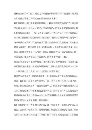 香料膏主的身体，但马利亚这一斤香膏的价值比一百斤的更重。所以爱 主不是作甚么事，乃是把真实的东西倾倒出来。 我们讲破碎，主钉十字架就是破碎。一粒麦子不落在地里死了，就不能 结出许多子粒。他死了、葬了、三天后复活，这就是十字架的道路。我 们也要经过这道路──死了、葬了、复活又升天。所以有一首诗大意说， 当主死，我也死；主活我也活；当主升天，我升天；他再来时，我同来。 这条路我们都有分，我们都有分于他。主是我的，我是主的。我们和主 是良人和新妇，是夫妻的关系。许多东西因为是共有的，就有意义。吃， 要有人同吃才有意思；小孩们一同吃，就吃得有劲。属灵的东西，要一 同有交通；生命有交流，才有恩典。因为摸着神就不一样。 属灵的事上要学习愈简单愈好。单纯的信心、简单地接受，是最好的。 理论性的东西多了，属灵的分量就减少。我们必须在生命上跟上去，跟 上去就平衡。若一方突出，一方不够，就不平衡。 属灵的东西要培养，就如培养细菌一样。多培养，就产生活力和影响力。 经过一段时间，这东西就在你里头一直一直有长进，长进了，自己也不 知道。属灵生命的培养，也实在需要学习。同工中学习的东西很多，因 人多，意见也多，有很多的机会可以学习。另一方面，可以从属灵的书 籍看些属灵的东西。我们的一生，除了可以从年长的弟兄们得到属灵的 帮助，还可以从属灵书籍中得到帮助。 我们年轻的时候，为要得圣灵充满，就上到山上去，追求圣灵充满，去 祷告，去祈求，学讲预言。当时很幼稚，却是很深刻的学了功课，非常 宝贝。有一位弟兄对我说︰「弟兄，你一不小心就变成巫婆了。」他提  