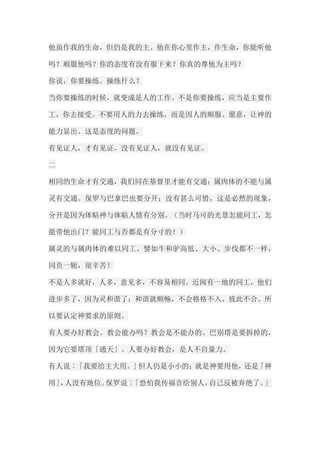 他虽作我的生命，但仍是我的主。他在你心里作主，作生命，你能听他 吗？顺服他吗？你的态度有没有服下来？你真的尊他为主吗？ 你说，你要操练。操练什么？ 当你要操练的时候，就变成是人的工作。不是你要操练，应当是主要作 工，你去接受。不要用人的力去操练，而是因人的顺服、愿意，让神的 能力显出。这是态度的问题。 有见证人，才有见证。没有见证人，就没有见证。 二 相同的生命才有交通，我们同在基督里才能有交通；属肉体的不能与属 灵有交通。保罗与巴拿巴也要分开；没有甚么可惜，这是必然的现象， 分开是因为体贴神与体贴人情有分别。（当时马可的光景怎能同工，怎 能带他出门？能同工与否都是有分寸的！） 属灵的与属肉体的难以同工。譬如牛和驴高低、大小、步伐都不一样， 同负一轭，很辛苦！ 不是人多就好，人多，意见多，不容易相同。近闻有一地的同工，他们 进步多了，因为灵和谐了；和谐就顺畅，不会格格不入、彼此不合。所 以要认定神要求的原则。 有人要办好教会。教会能办吗？教会是不能办的。巴别塔是要拆掉的， 因为它要塔顶「通天」。人要办好教会，是人不自量力。 有人说︰「我要给主大用。」但人仍是小小的；就是神要用他，还是「神 用」，人没有地位。保罗说︰「恐怕我传福音给别人，自己反被弃绝了。」  