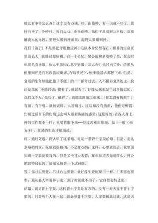 彼此有争吵怎么办？这个没有办法。吵，由他吵，有一天就不吵了，就 转向神了。争吵时，我们去劝，愈劝愈糟。我们不是要解决事情，是要 解决人的问题。要把人带到神面前，起码人要碰到神。 我们「治牙」不是要把牙根也拔掉。毛病本身仍然存在，但神的生命在 里面长大，就胜过那病根。有一个弟兄，聚会前和老婆吵了架，聚会时 他要负责讲道，他也不能因此就不讲道，怎么办？他转向了神，结果从 他里面还是有东西供应出来。在这情况下，他不能甚么都停下来，但是， 复活的生命却能把他「不能」的一一都带过去。人不摸着复活的主，脸 还是黑的，不能过去；摸着了，就过去了，好像从来未发生过事情似的。 我们这个人，受伤了，破碎了，就能流露出生命来。「你怎没有伤痕？」 有痛、有伤痕，就被破碎。人若痛过，过后却没有伤痕，他也无所谓。 伤痛过后留下的伤痕还会叫人带着伤痛的感觉，这是好的。在各人身上， 神的工作都不一样；只要肯服下来──经过苦难而顺服，如主一般（来 五8），属灵的生命才能涌流。 问︰通过交通，我认识了这条路，这是一条背十字架的路。但是，走这 条路的时候，我感到很被动，不是甘心的；这样，心里就很苦。我里面 知道十字架是要背的，但是又不甘心去背；我也知道若是能甘心，神会 把我带过去的。请弟兄解答一下这问题。 答︰你甘心要背，不甘心也要背。就好像牛背轭犁田一样，牛不愿也要 犁；最初要人牵着鼻子走，到了时候就不用了，它自然会转过来。 结婚，就是背十字架。这样背十字架是双方的。没有一对夫妻不背十字 架的，只要两个人在一起，就必须背十字架。大家要彼此迁就，这是天  