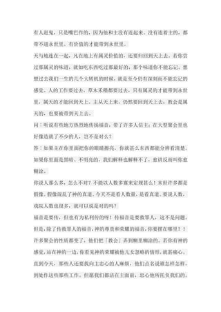 有人赶鬼，只是嘴巴作的，因为他和主没有连起来。没有连着主的，都 带不进永世里。有价值的才能带到永世里。 天与地连在一起，凡在地上有属灵价值的，还要归回到天上去。若你尝 过那属灵的味道，就如吃东西吃过那最好的，那个味道你不能忘记。想 想过去我们一生的几个大转机的时候，就是至今仍有深刻而不能忘记的 感觉。人的工作要过去，草木禾稭都要过去，只有属灵的才能带到永世 里，属天的才能回到天上。主从天上来，仍然要回到天上去；教会是属 天的，也要被带到天上去。 问︰听说有些地方热烈地传扬福音，带了许多人信主；在大型聚会里也 好像造就了不少的人，岂不是对么？ 答︰如果主在你里面把你的眼睛擦亮，你就甚么东西都能分辨看清楚。 如果你里面是黑暗、不明亮的，我们解释也解释不了，愈讲反而叫你愈 糊涂。 你说人那么多，怎么不对？不能以人数多寡来定规甚么！末世许多都是 假像。假像混乱了神的真道。今天不是看人数量，是看真道。要说人数， 戏院人数也很多，就可以说是对的吗？ 福音是要传，但也有为私利传的呀！传福音是要救罪人，这不是问题。 但是，除了传救罪人的福音，神的尊贵和荣耀的福音，你要摆在哪里？！ 许多聚会的性质都变了，他们把「教会」弄到糊里糊涂的。若你有神的 感觉，站在神的一边，你看见神的荣耀被他儿女忽略的情形，就甚痛心。 直到今天，那些人还要找向主忠心的人麻烦，他们点名说谁怎样怎样， 到处作这些那些工作。但愿我们都活在主面前，忠心他所托负我们的。  