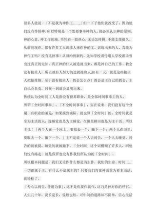 很多人能说︰「不是我为神作工……」但一下子他们就改变了，因为他 们没有等候神。所以特别是一个想要事奉神的人，就必须认识神的原则、 神的心意、神工作的路。单凭着一股热心，无论怎样拼，不能支援很久。 从前到现在，都有许多工人训练人来作神的工。训练出来的人，真能为 神作工吗？没有这回事！从旧约到新约，先知学校或传道人学校都未曾 出过真正的先知。真正神的仆人被造就出来，都是神自己的工作。教会 没有接班人，所以就有人努力的造就接班人;但有一天，就是这些接班 人把他推倒。至于没有接班人，教会怎么办？教会是主自己的教会，主 自己会负责，时候一到就会显明出来。 传统认为全时间工人是指没有世界职业，是全部时间事奉主的人。 所谓「全时间事奉」、「不全时间事奉」，实在说来，我们没有这个分 别。有职业的弟兄，如果摸到实际，就也算「全时间」的；全时间就是 全为主活的人，连睡觉也是为主睡觉，在田里耕田也是为主干活。所以 主说︰「两个人在一个床上，要取去一个，撇下一个；两个人在田里， 要取去一个，撇下一个。」主不是说一个人去祷告，一个人去睡觉，祷 告的就被提，睡觉的就被撇下。「全时间」这个词模糊了许多人，叫他 们没有路走。就是保罗也没有作我们所认为的「全时间」。 所以根本问题是，我们无论作什么都是为主作，我们的生命、时间…… 一切都属于主。有什么不是属主的？只要我们肯在神面前为着主而活， 就轻松了。 「专心以祷告、传道为事」，这不是你要作就作，这乃是神对你的呼召。 人生几十年，说长是长，说短也短，可中间的道路却不简单，信心生活  