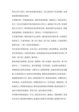 凭自己作工的人，你可以传福音给别人，自己却没有了生命的路，在神 面前我们就是浮浅的。 在基督以外，不能建造教会，我们若看重基督，基督来了，教会也带上 来了。有人以为教会不复兴是因为人不作工，或因犯了什么罪；但是即 使人大大作工，神如果没有从瓦器里出来，教会依然不会有复兴。转眼 仰望基督吧！以前我们看人，看某人，今天我们要注目主！ 人若属乎肉体，神的灵就不与之相争。属灵的东西不要去争，让神的手 来作好了。人愈争愈乱；愈「讲」愈乱，愈「钻」也愈乱。生命的事只 能靠生命；「争」还是在善恶树里。 信主必有生命的改变，人信主后，必定有变化；真实的教会，也必有属 灵生命的显出，不能没有变化。真实的教会必定会弃绝那些不对的、世 俗的、死亡的、虚谎的、败坏的。 教会的起点很重要，起点好、根基好，带下去就好；起点不好，带下去 就不行。一个初信的人，重生要清楚。许多时候，人的重生是假重生。 真假的重生如何去辨别？《属灵人》说得很清楚，传福音者的灵若是敏 锐，人虽然说信主，却没有灵里的感觉，就要注意他说的信主是真是假。 南朝鲜某君的工作，我们一看就觉得不对，那里面有掺杂，有撒但的工 作和谎话。圣灵是真实的。关键是你这个人。人若真实，神就同在，圣 灵就同工，否则邪灵就进去。教会是真理的柱石和根基。教会就是柱子， 这柱子是托住真理的，有柱子在，谎言就站不住脚。 审判要从神的家起首。今天，教会若在光中，就除去一切的黑暗，若没 有在光中，就仍然在黑暗里。着迷的人是把光当作黑暗，把黑暗当作光。  