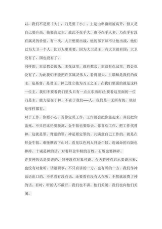 以，我们不是要「大」，乃是要「小」。主是由卑微而被高升，但人是 自己要升高，他要高过主。故此不在乎大，也不在乎人多，乃在乎有没 有属灵的价值。有一次，大卫想要出战，他的部下却不让他出战，他们 以为大卫一个人，比万人更重要。因为大卫是王，有大卫就有国；大卫 没有了，国也没有了。 同样的，主是教会的头，主在这里，就有教会，主没有在这里，教会也 没有了。为此我们不能把许多属灵伟人，看得很大。主耶稣是我们的救 主，是基督，是君王。神已设立他为万王之王。在我们里面的就是这样 一位主。我们不要看我们里头只有一点点东西而已;要看这里面的一位 乃是主。能力是在于神，不在于我们──人；我们是一无所有的，他却 是样样都有。 对于工作，你要小心。若你宝贝工作，工作就会把你盖起来，并且把你 盖死。不只巴比伦要脱离，金牛犊也要除去。你喜欢工作，把工作代替 神，这就是罪。背逆的罪，神是要定罪的。凡满意自己工作的，就是在 拜金牛犊。难怪摩西下山时，看见以色列人拜金牛犊，连诫命的石版也 摔掉。十诫是神的话，对着拜金牛犊的百姓，石版也要摔碎。 许多神的话是要讲的，但神没有对象可说。今天若神有启示要说出来， 也没有对象听。话语职事，不只有讲的一方，也有听的一方。我们作神 话语出口的，不单看有没有话，还要看有没有人在听，不然就浪费了神 的话。有时，听的人不敞开，我们也不讲。他们关闭，我们也向他们关 闭。  
