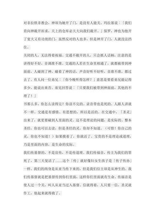 对非拉铁非教会，神却为她开了门，是没有人能关。玛拉基说︰「我们 肯向神敞开祈求，天上的仓库必大大向我们敞开。」保罗，神也为他开 了宽大又有功效的门，虽然反对的人也多，但是神开了门，人就没法挡 住。 关闭的人，无法得着祝福。交通不敞开的人，只会抓人话柄，注意的是 讲得好不好，音调准不准。交通的人若在生命里相通了，就都被带到神 面前，人碰到了神，碰着了神的话，声音好听不好听，音准不准，都过 去了。有人问一位弟兄︰「你今晚听得怎样？」意思是要看弟兄能记得 多少，能说出来否。弟兄回答说︰「只要我们被带到神面前，其他的不 理了！」 书那么多，你怎么读得完？你读不完的。录音带也是死的。人跟人讲就 不一样。交通是有感情、有思想的，所以是活的。在交通中，「圣灵」 出来了，就更要碰到人里面的灵。这不是理论的问题，是实际的。整本 圣经，你也可以去读，但是圣经的灵，你却不知道。（可惜！你自己的 灵，你也不知道！）如果摸着了，你就活了。宝贵的不是理论或道理， 乃是里面的内容，是生命的实际。 我们传基督的，不是宣传，不是传道理。我们传福音，传主为我们的罪 死了，第三天复活了……这个「传」就好像妇女生孩子是「传子传孙」 一样。我们的肉身是从亚当传下来的，但是我们信主却是从神生的。我 们传基督就是把基督传到你们里面，这样你们里面就有生命。传福音是 使人过一个关，叫人从亚当过入基督。信就得着，人只要一信，圣灵就 作工，他起来就得救了。  